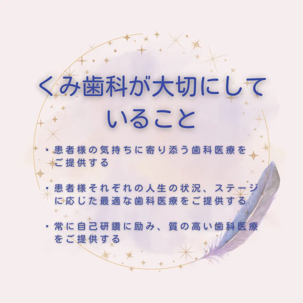 くみ歯科が大切にしていること 患者様の気持ちに寄り添う歯科医療をご提供する 患者様それぞれの人生の状況、ステージに応じた最適な歯科医療をご提供する 常に自己研鑽に励み、質の高い歯科医療をご提供する